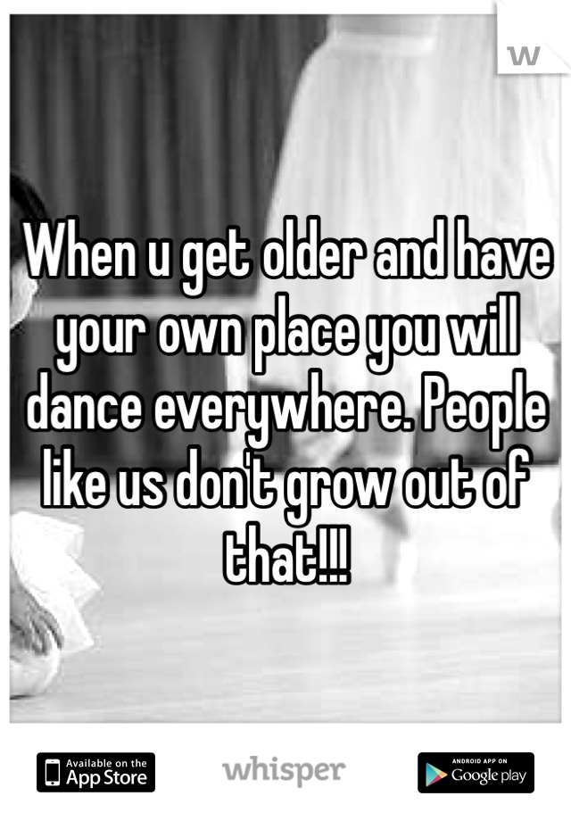When u get older and have your own place you will dance everywhere. People like us don't grow out of that!!!