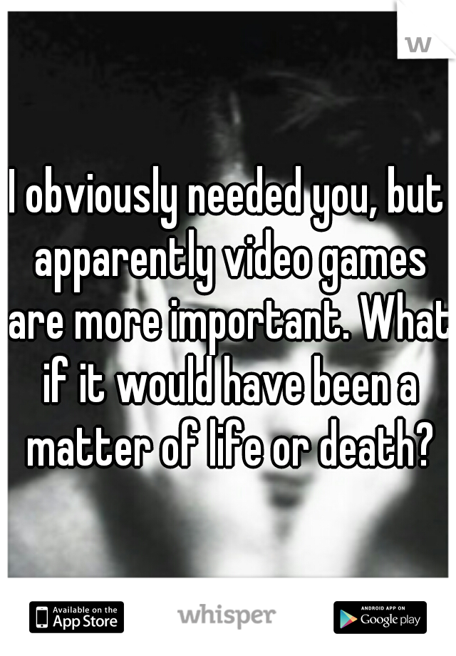 I obviously needed you, but apparently video games are more important. What if it would have been a matter of life or death?