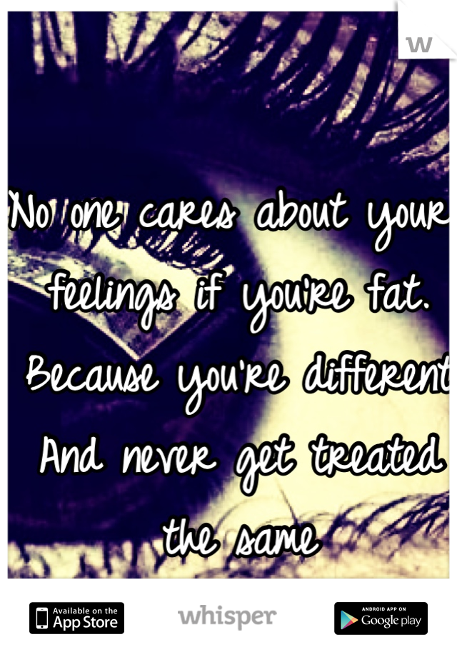 No one cares about your feelings if you're fat. 
Because you're different 
And never get treated the same 