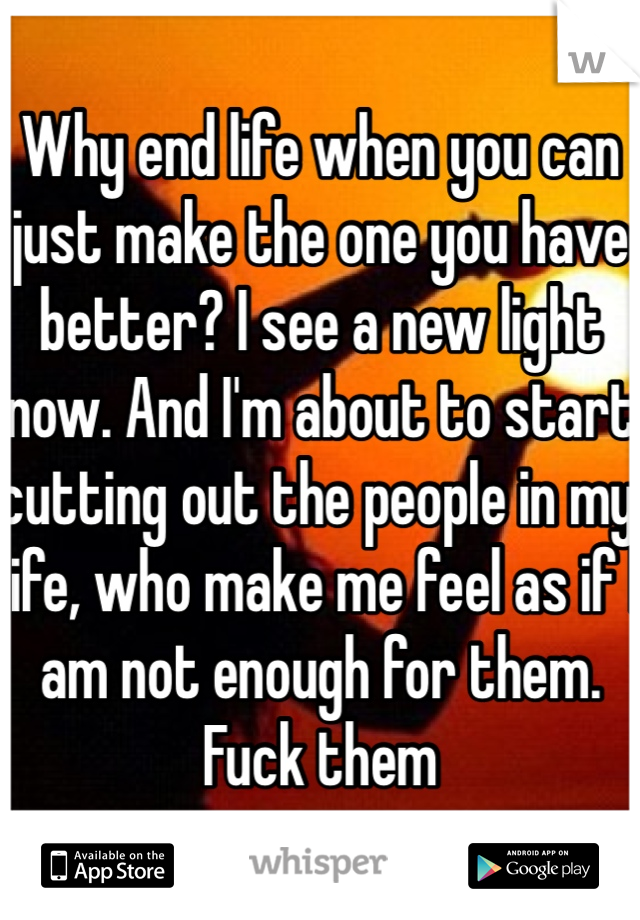 Why end life when you can just make the one you have better? I see a new light now. And I'm about to start cutting out the people in my life, who make me feel as if I am not enough for them. Fuck them 