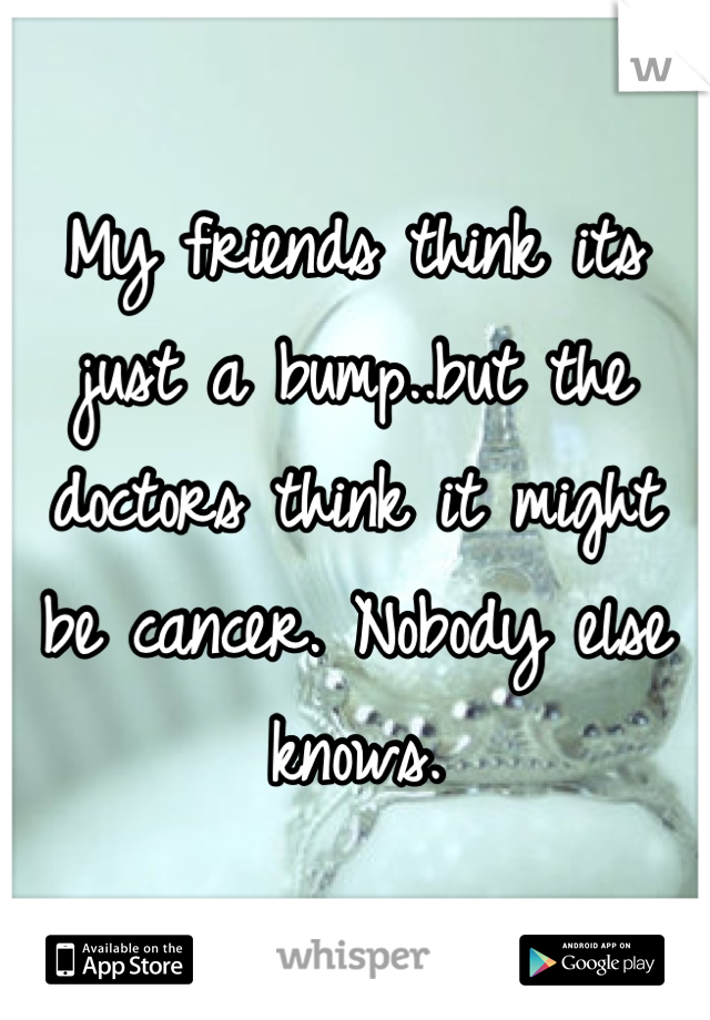 My friends think its just a bump..but the doctors think it might be cancer. Nobody else knows.