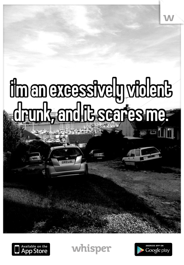 i'm an excessively violent drunk, and it scares me. 