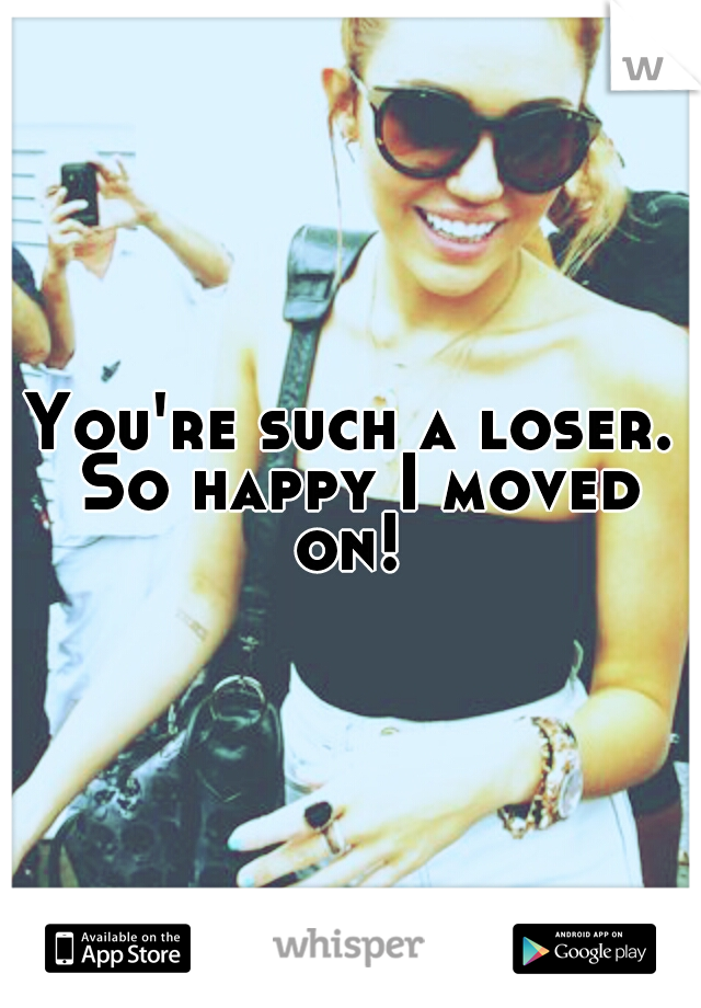 You're such a loser. So happy I moved on! 