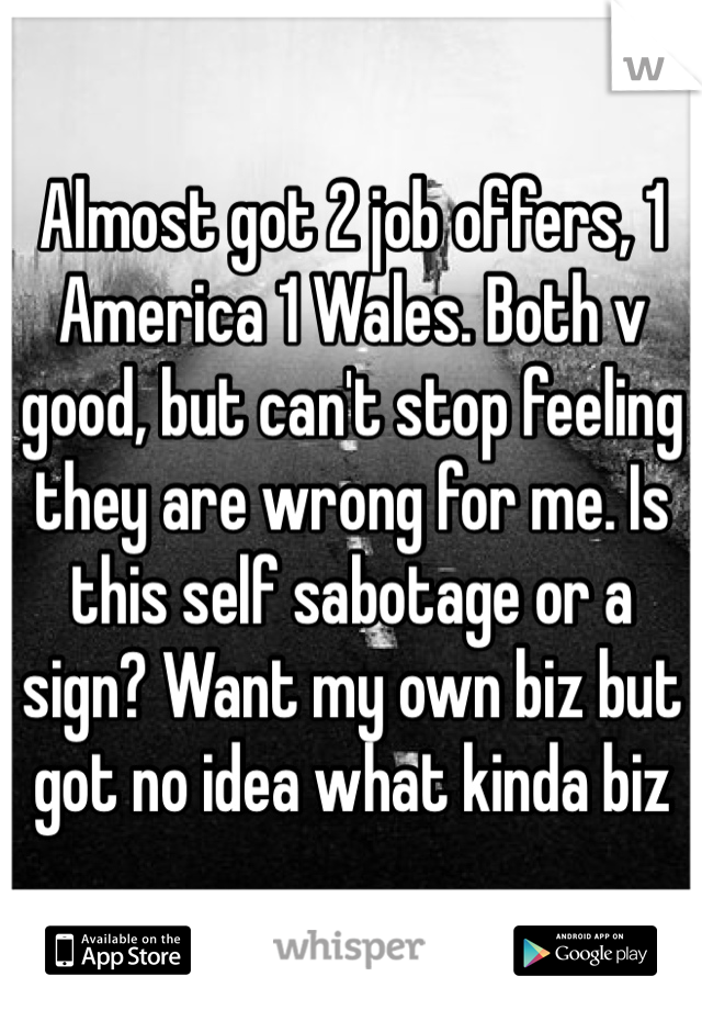Almost got 2 job offers, 1 America 1 Wales. Both v good, but can't stop feeling they are wrong for me. Is this self sabotage or a sign? Want my own biz but got no idea what kinda biz