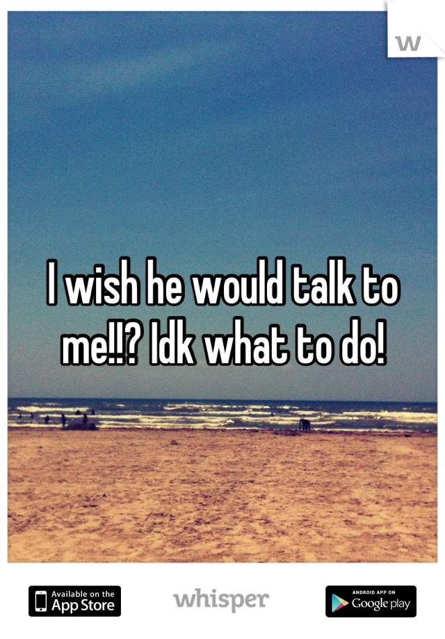 I wish he would talk to me!!? Idk what to do!
