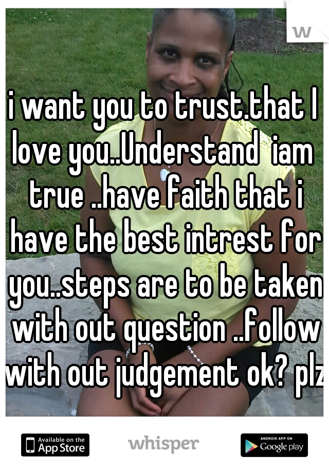 i want you to trust.that I love you..Understand  iam  true ..have faith that i have the best intrest for you..steps are to be taken with out question ..follow with out judgement ok? plz 