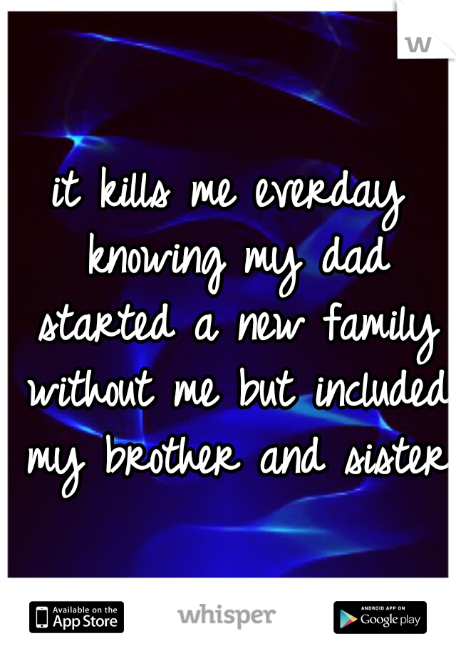 it kills me everday knowing my dad started a new family without me but included my brother and sister.