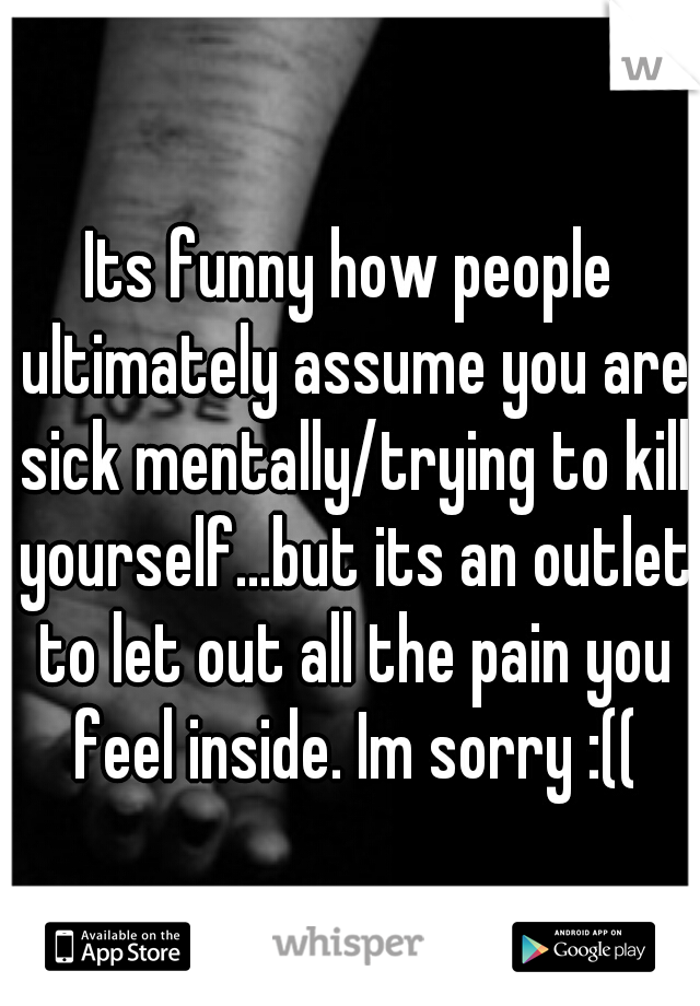 Its funny how people ultimately assume you are sick mentally/trying to kill yourself...but its an outlet to let out all the pain you feel inside. Im sorry :((