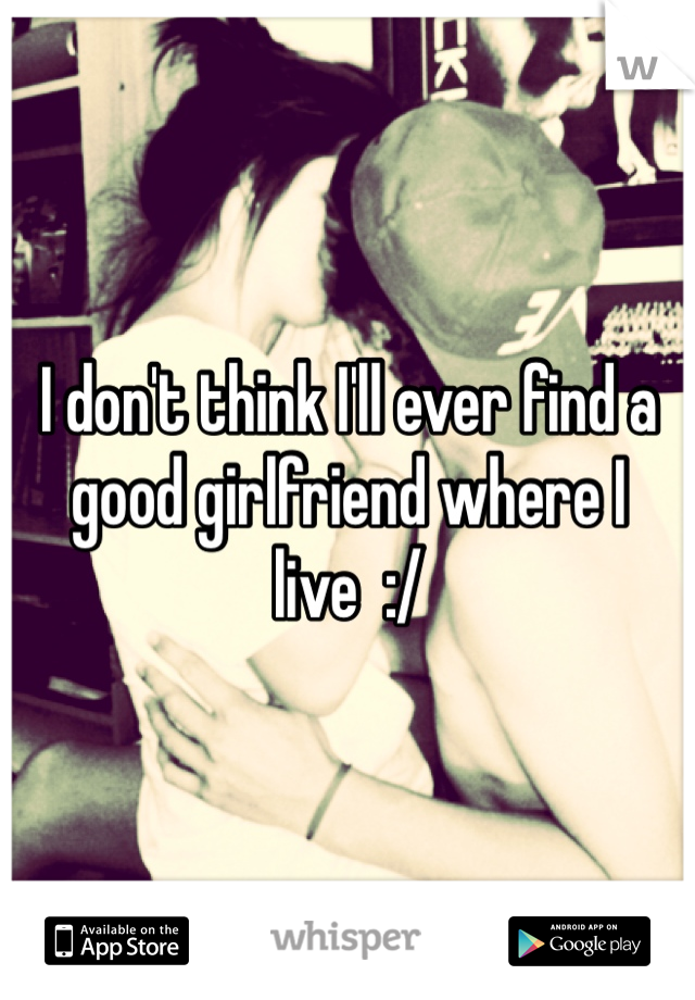 I don't think I'll ever find a good girlfriend where I live  :/