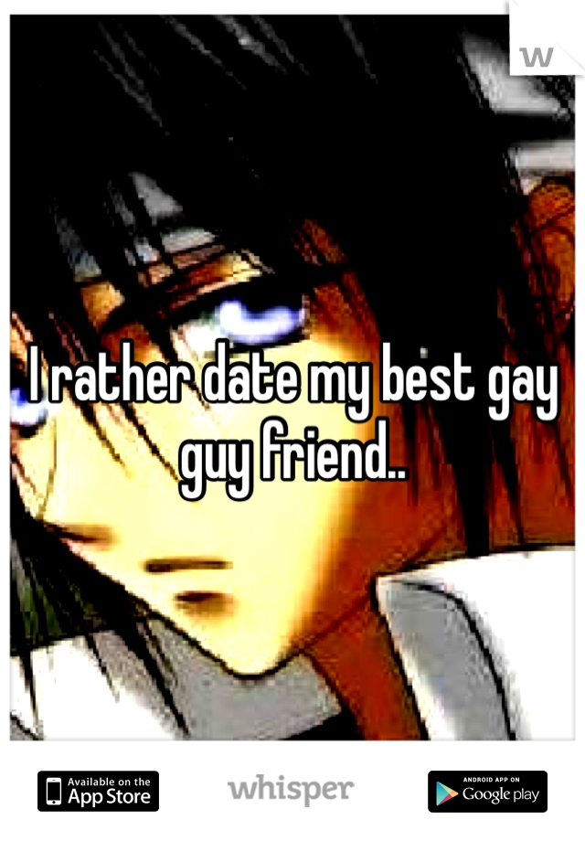 I rather date my best gay guy friend..
