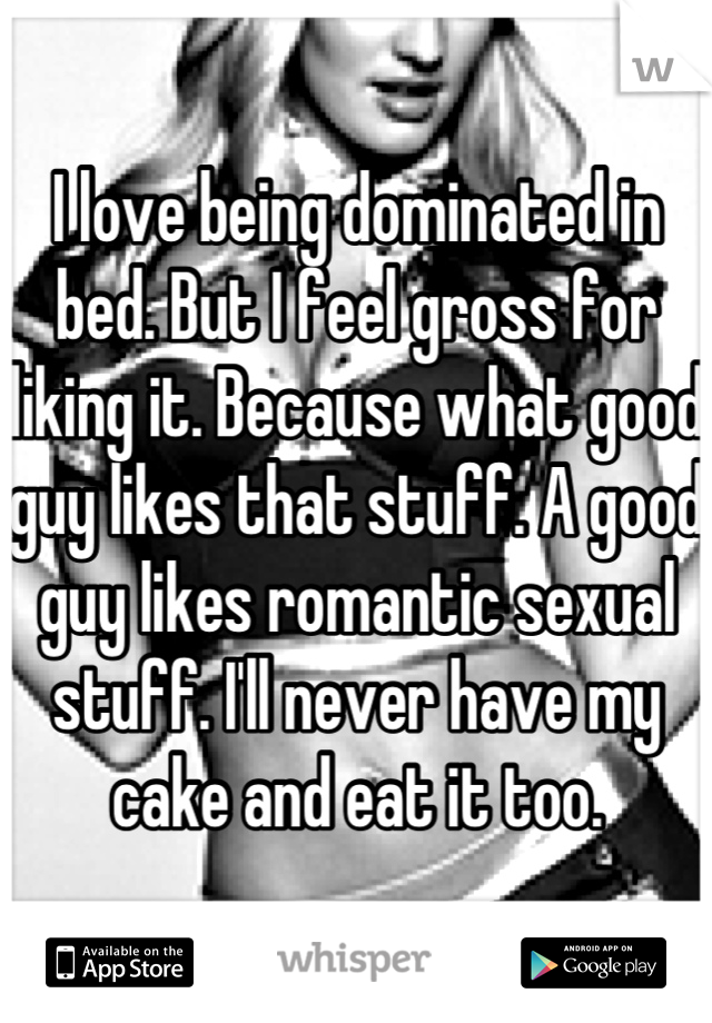 I love being dominated in bed. But I feel gross for liking it. Because what good guy likes that stuff. A good guy likes romantic sexual stuff. I'll never have my cake and eat it too.