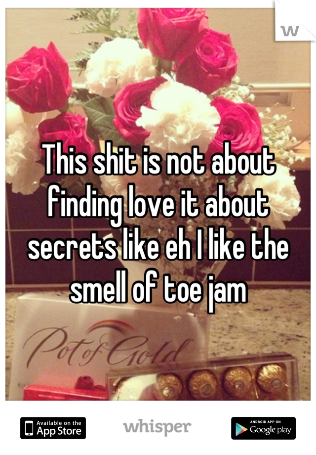 This shit is not about finding love it about secrets like eh I like the smell of toe jam