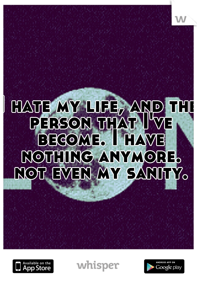 I hate my life, and the person that I've become. I have nothing anymore. not even my sanity.