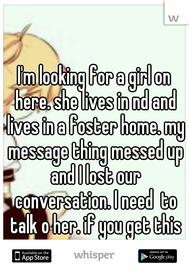 I'm looking for a girl on here. she lives in nd and lives in a foster home. my message thing messed up and I lost our conversation. I need  to talk o her. if you get this message me. 