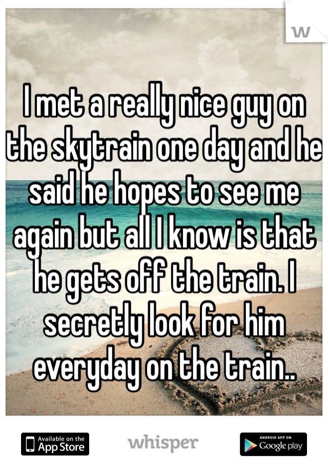 I met a really nice guy on the skytrain one day and he said he hopes to see me again but all I know is that he gets off the train. I secretly look for him everyday on the train..