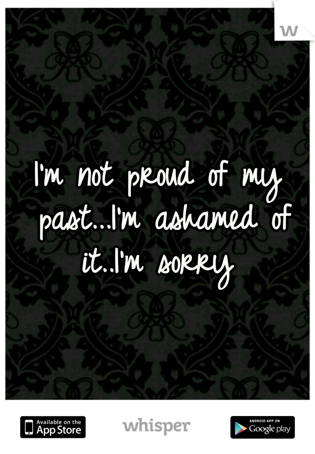 I'm not proud of my past...I'm ashamed of it..I'm sorry 