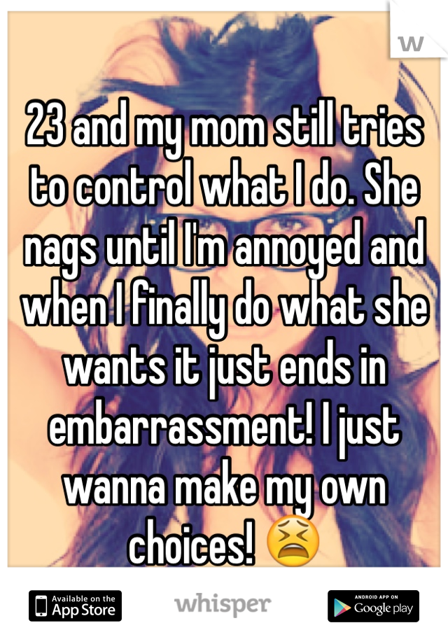 23 and my mom still tries to control what I do. She nags until I'm annoyed and when I finally do what she wants it just ends in embarrassment! I just wanna make my own choices! 😫