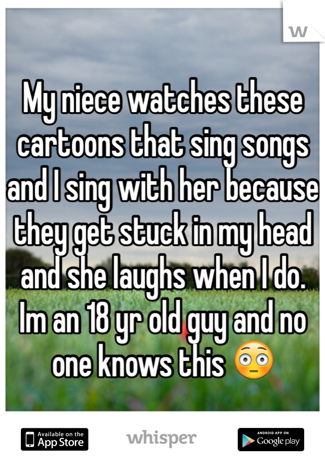 My niece watches these cartoons that sing songs and I sing with her because they get stuck in my head and she laughs when I do.
Im an 18 yr old guy and no one knows this 😳