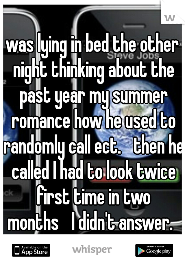 was lying in bed the other night thinking about the past year my summer romance how he used to randomly call ect.

then he called I had to look twice first time in two months

I didn't answer.  