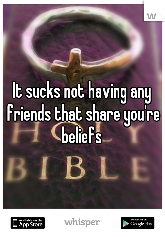 It sucks not having any friends that share you're beliefs 