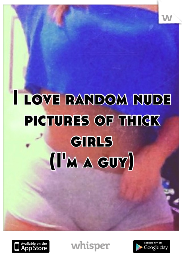 I love random nude pictures of thick girls 
(I'm a guy)
