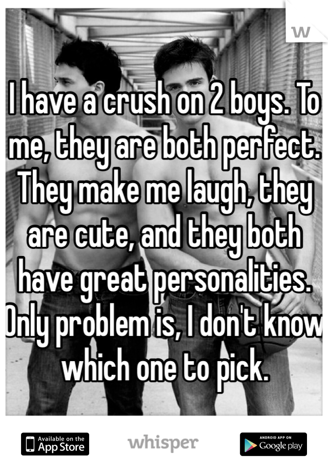 I have a crush on 2 boys. To me, they are both perfect. They make me laugh, they are cute, and they both have great personalities. Only problem is, I don't know which one to pick.