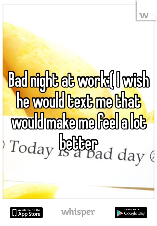 Bad night at work:( I wish he would text me that would make me feel a lot better
