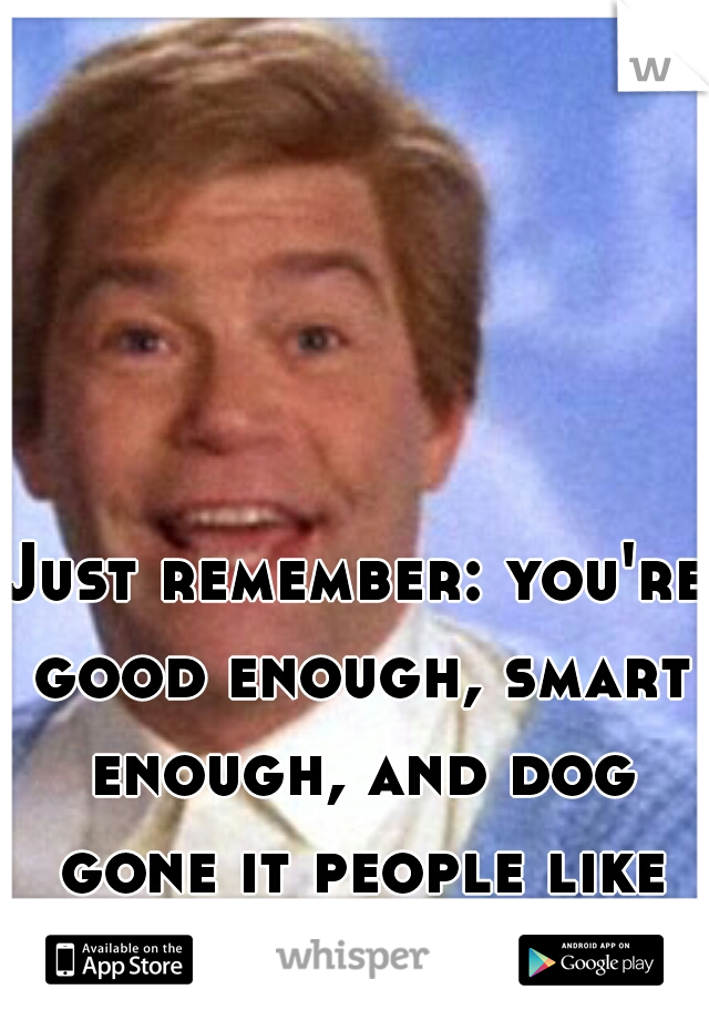 Just remember: you're good enough, smart enough, and dog gone it people like you!