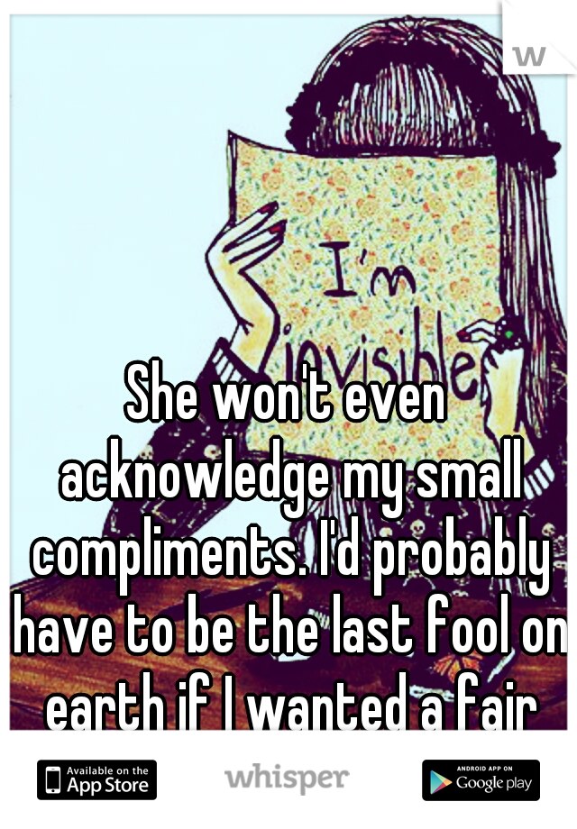 She won't even acknowledge my small compliments. I'd probably have to be the last fool on earth if I wanted a fair chance with you. :/