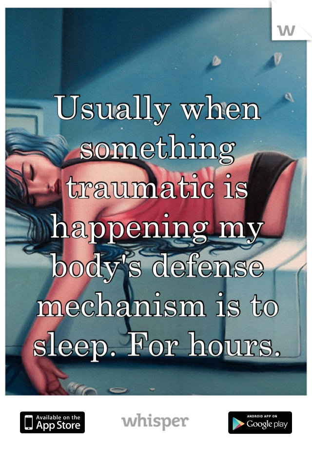 Usually when something traumatic is happening my body's defense mechanism is to sleep. For hours.
