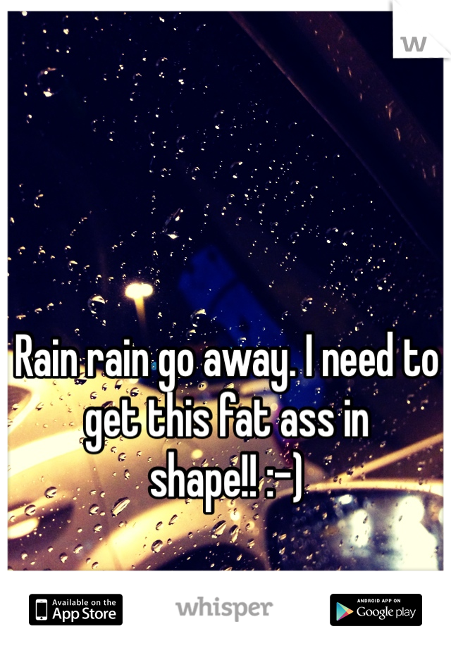 Rain rain go away. I need to get this fat ass in shape!! :-)