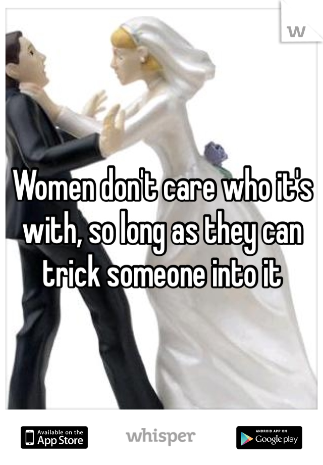 Women don't care who it's with, so long as they can trick someone into it