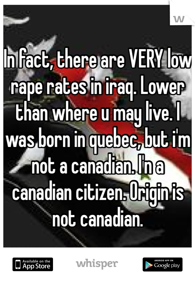 In fact, there are VERY low rape rates in iraq. Lower than where u may live. I was born in quebec, but i'm not a canadian. I'n a canadian citizen. Origin is not canadian. 