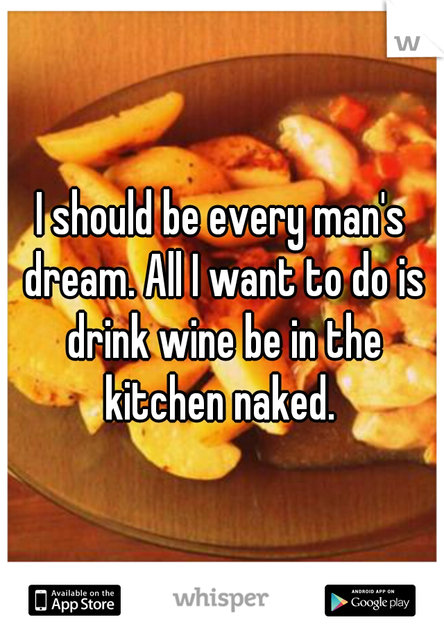 I should be every man's dream. All I want to do is drink wine be in the kitchen naked. 