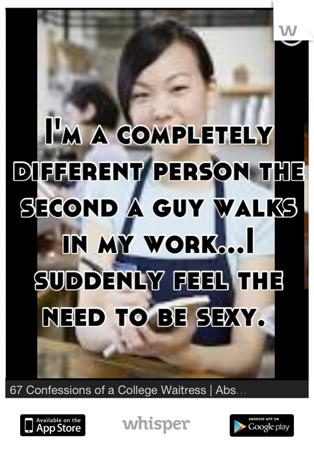 I'm a completely different person the second a guy walks in my work...I suddenly feel the need to be sexy. 