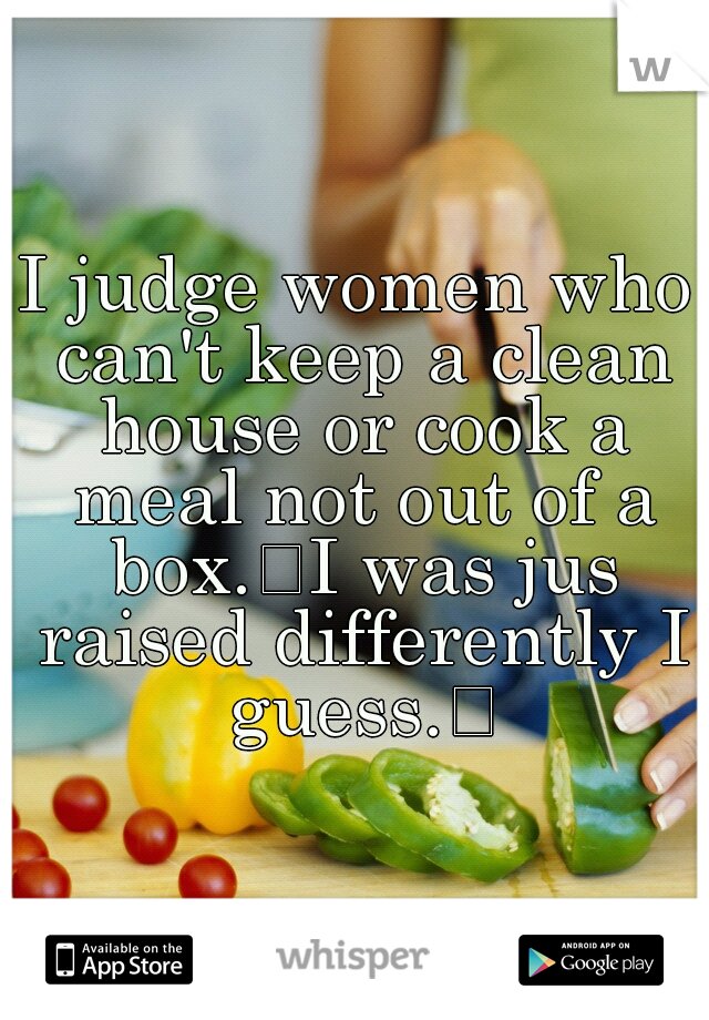 I judge women who can't keep a clean house or cook a meal not out of a box.
I was jus raised differently I guess.
