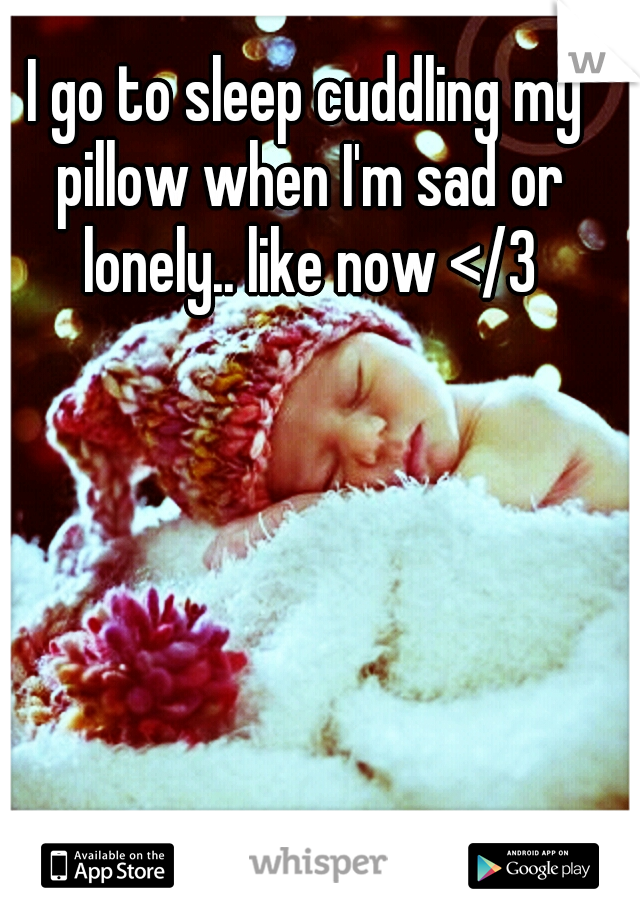 I go to sleep cuddling my pillow when I'm sad or lonely.. like now </3