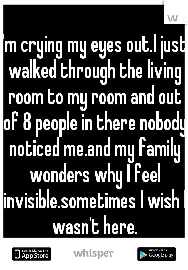 I'm crying my eyes out.I just walked through the living room to my room and out of 8 people in there nobody noticed me.and my family wonders why I feel invisible.sometimes I wish I wasn't here.