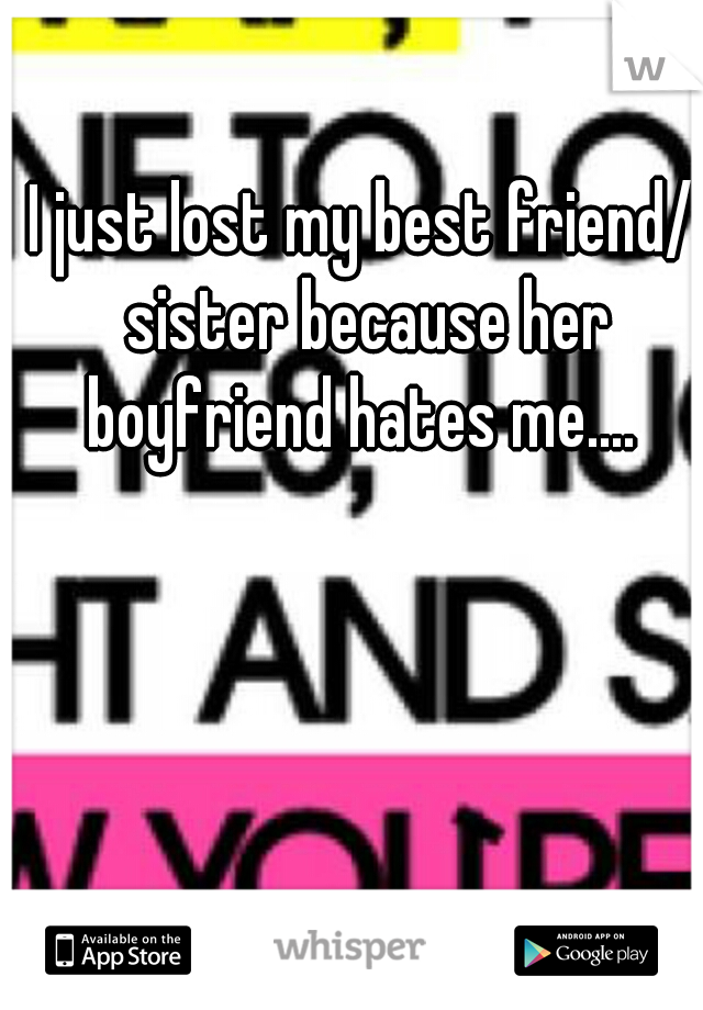 I just lost my best friend/ sister because her boyfriend hates me.... 