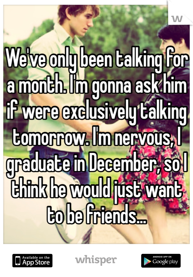 We've only been talking for a month. I'm gonna ask him if were exclusively talking tomorrow. I'm nervous, I graduate in December, so I think he would just want to be friends...
