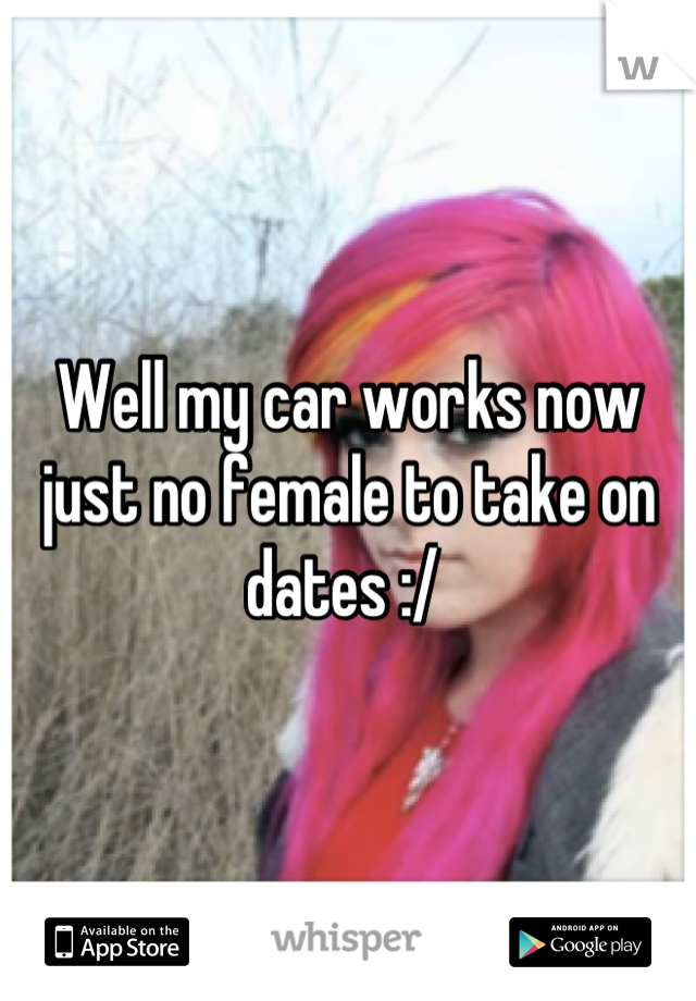 Well my car works now just no female to take on dates :/ 
