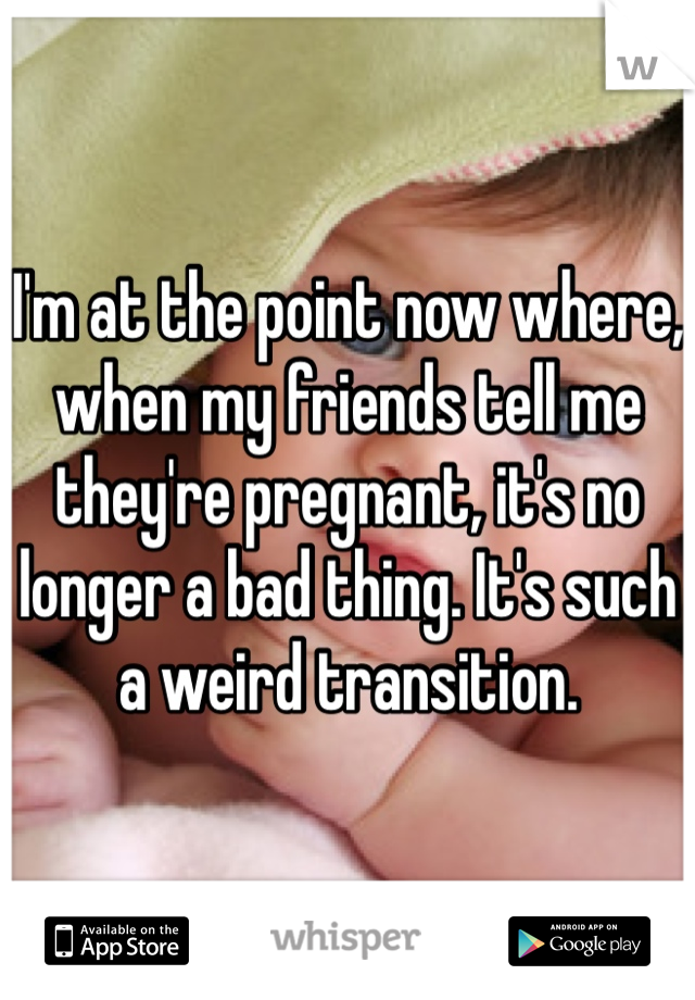 I'm at the point now where, when my friends tell me they're pregnant, it's no longer a bad thing. It's such a weird transition. 