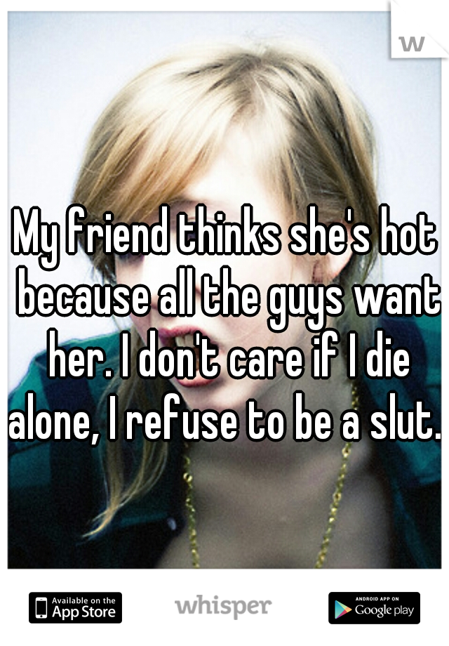 My friend thinks she's hot because all the guys want her. I don't care if I die alone, I refuse to be a slut. 