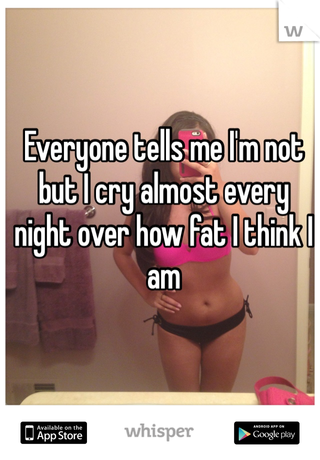 Everyone tells me I'm not but I cry almost every night over how fat I think I am