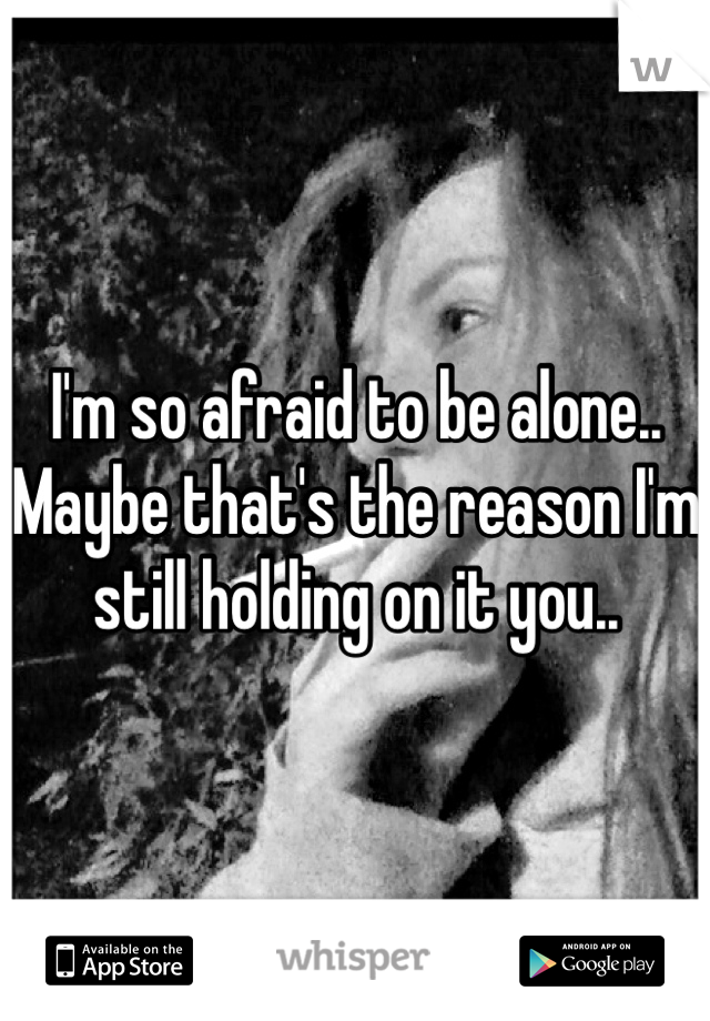 I'm so afraid to be alone.. Maybe that's the reason I'm still holding on it you..