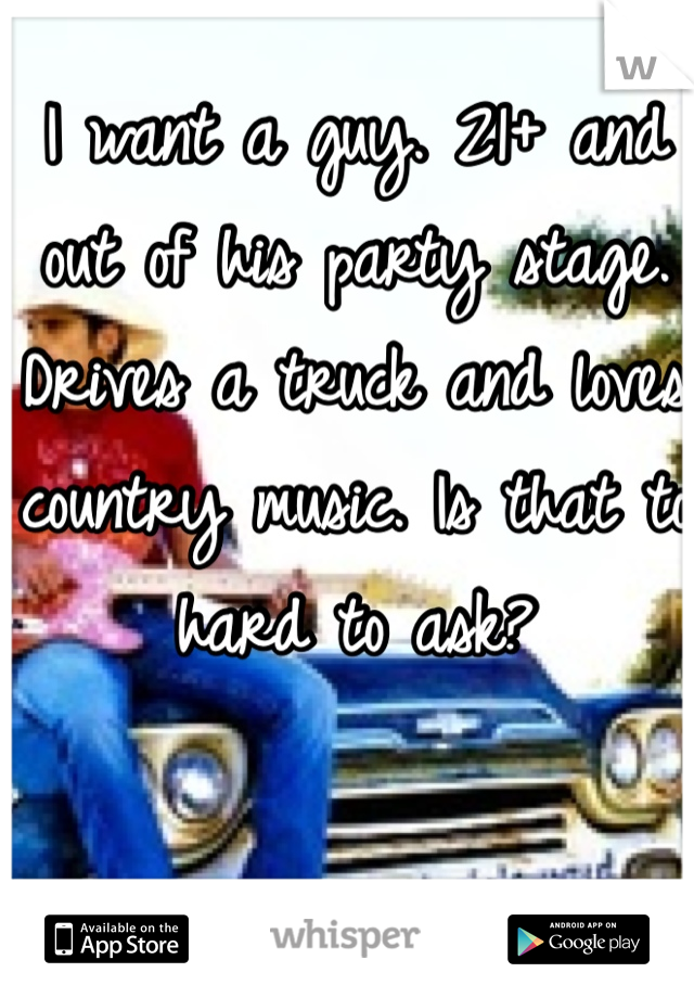 I want a guy. 21+ and out of his party stage. Drives a truck and loves country music. Is that to hard to ask?