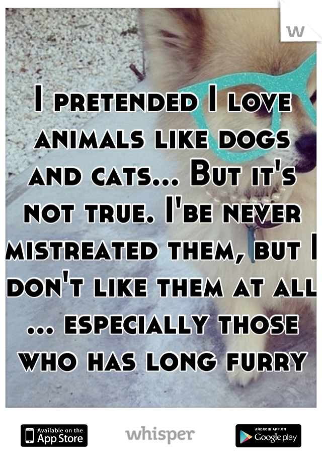 I pretended I love animals like dogs and cats... But it's not true. I'be never mistreated them, but I don't like them at all ... especially those who has long furry