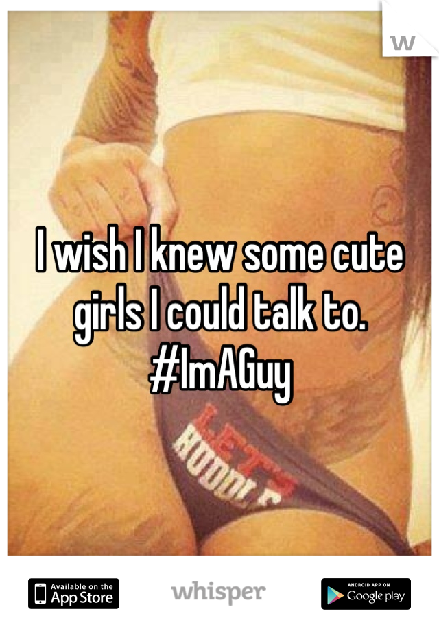 I wish I knew some cute girls I could talk to. #ImAGuy