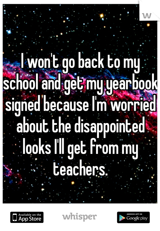 I won't go back to my 
school and get my yearbook 
signed because I'm worried 
about the disappointed 
looks I'll get from my teachers.
