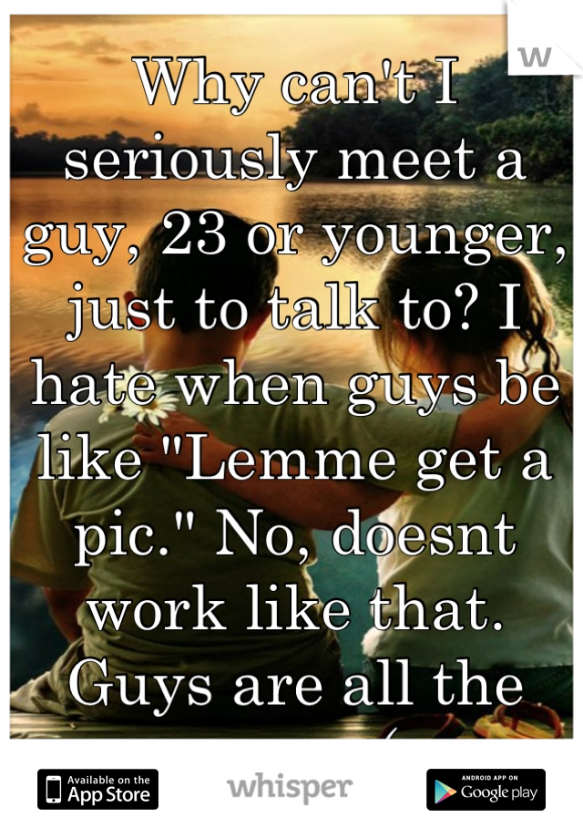 Why can't I seriously meet a guy, 23 or younger, just to talk to? I hate when guys be like "Lemme get a pic." No, doesnt work like that. Guys are all the same :(